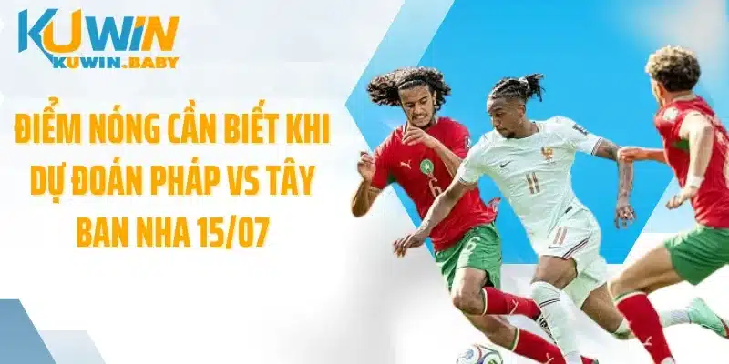 Điểm nóng cần biết khi dự đoán Pháp vs Tây Ban Nha 15/07